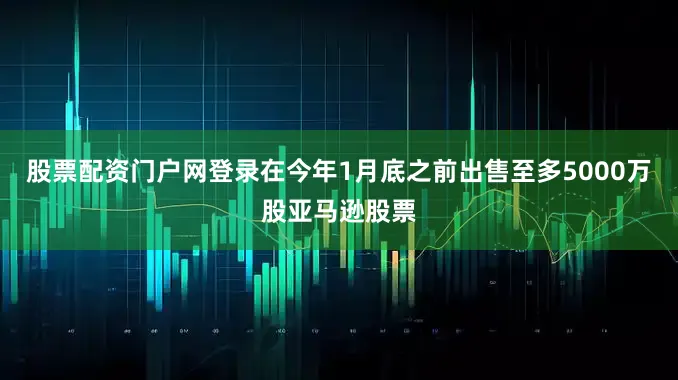 股票配资门户网登录在今年1月底之前出售至多5000万股亚马逊股票