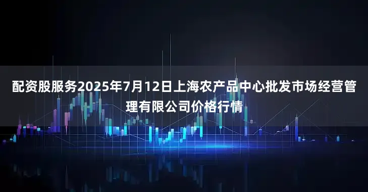 配资股服务2025年7月12日上海农产品中心批发市场经营管理有限公司价格行情