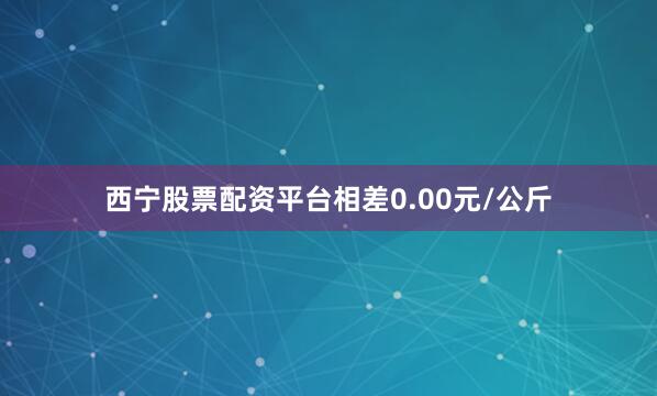 西宁股票配资平台相差0.00元/公斤