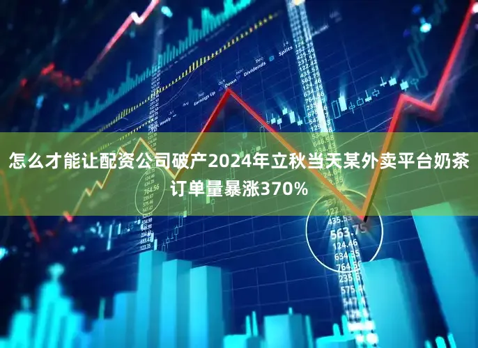 怎么才能让配资公司破产2024年立秋当天某外卖平台奶茶订单量暴涨370%