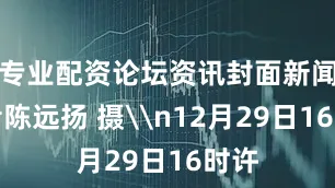 专业配资论坛资讯封面新闻记者陈远扬 摄\n12月29日16时许