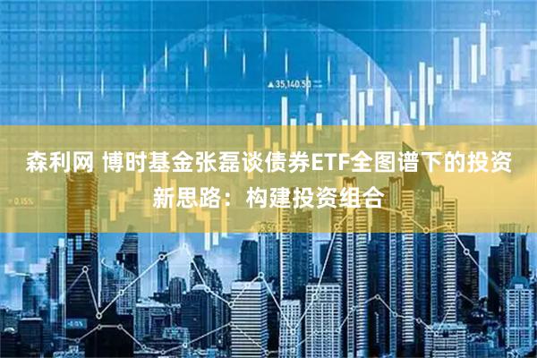森利网 博时基金张磊谈债券ETF全图谱下的投资新思路：构建投资组合