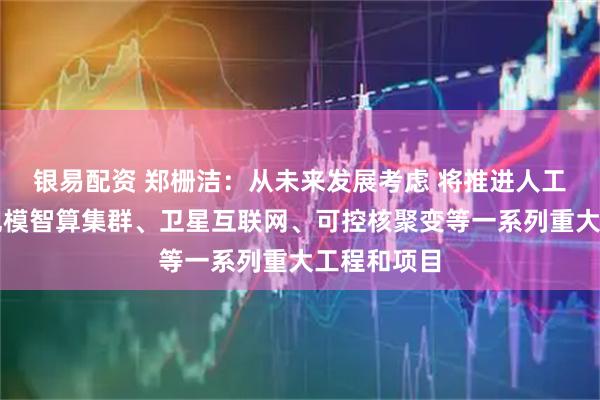 银易配资 郑栅洁：从未来发展考虑 将推进人工智能超大规模智算集群、卫星互联网、可控核聚变等一系列重大工程和项目