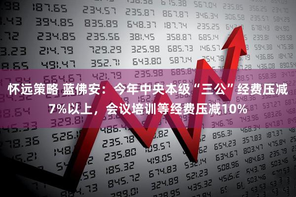 怀远策略 蓝佛安：今年中央本级“三公”经费压减7%以上，会议培训等经费压减10%