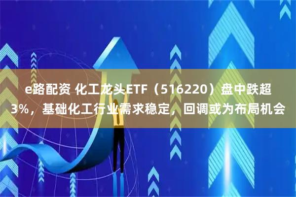 e路配资 化工龙头ETF（516220）盘中跌超3%，基础化工行业需求稳定，回调或为布局机会