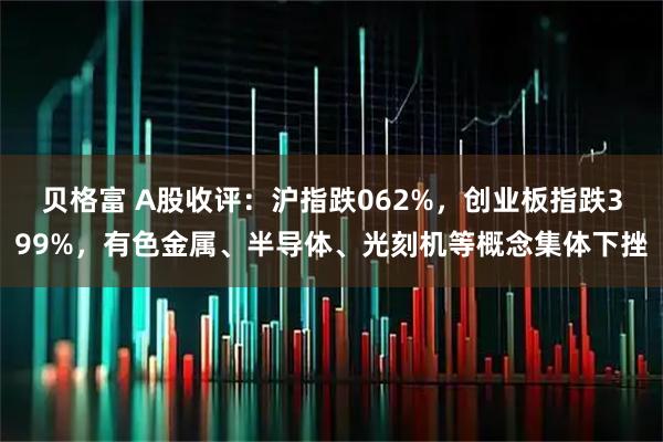 贝格富 A股收评：沪指跌062%，创业板指跌399%，有色金属、半导体、光刻机等概念集体下挫