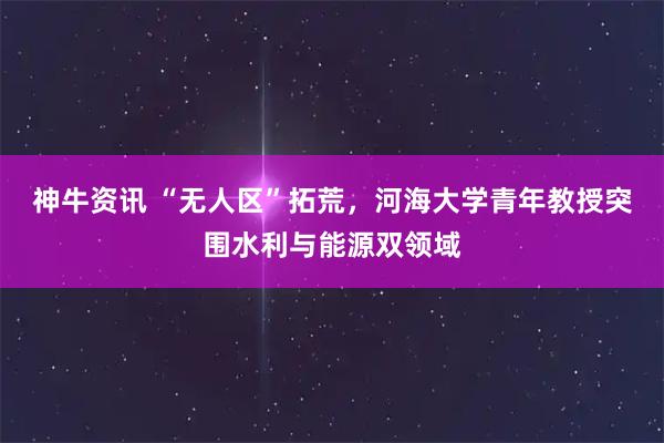 神牛资讯 “无人区”拓荒，河海大学青年教授突围水利与能源双领域