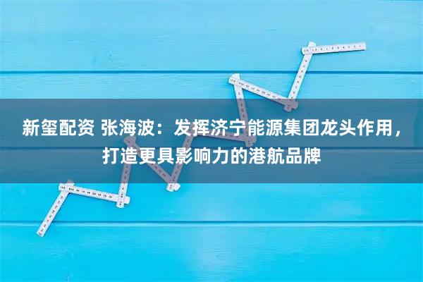 新玺配资 张海波：发挥济宁能源集团龙头作用，打造更具影响力的港航品牌