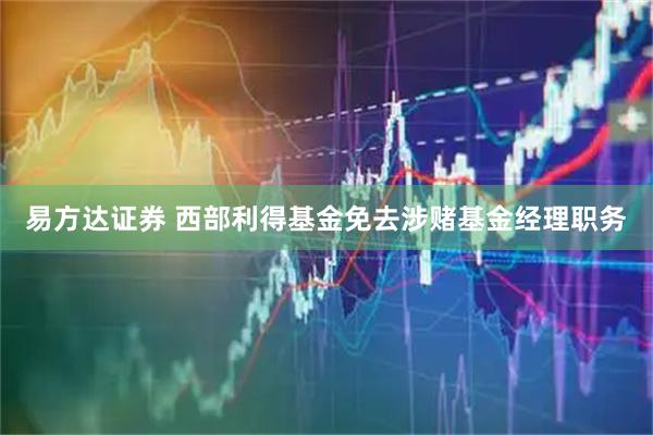 易方达证券 西部利得基金免去涉赌基金经理职务