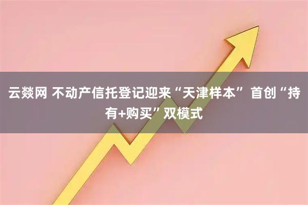 云燚网 不动产信托登记迎来“天津样本” 首创“持有+购买”双模式