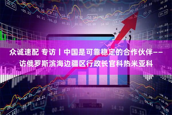 众诚速配 专访丨中国是可靠稳定的合作伙伴——访俄罗斯滨海边疆区行政长官科热米亚科