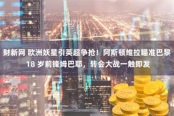 财新网 欧洲妖星引英超争抢！阿斯顿维拉瞄准巴黎 18 岁前锋姆巴耶，转会大战一触即发