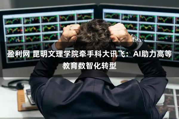 盈利网 昆明文理学院牵手科大讯飞:AI助力高等教育数智化转型