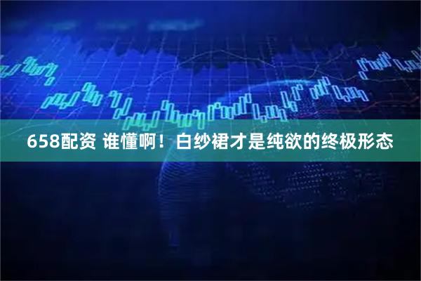 658配资 谁懂啊!白纱裙才是纯欲的终极形态