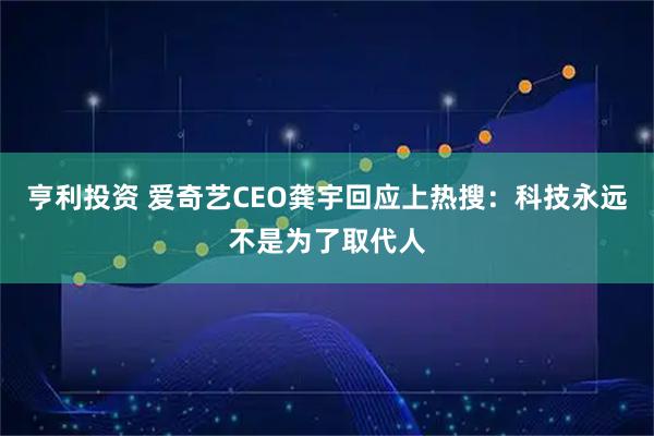 亨利投资 爱奇艺CEO龚宇回应上热搜：科技永远不是为了取代人